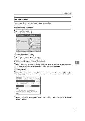 Page 237Fax Destination
227
7
Fax Destination
This section describes how to register a fax number.
Registering a Fax Destination
APress [System Settings].
BPress [Administrator Tools].
CPress [Address Book Management].
DCheck that [Program / Change] is selected.
ESelect the name whose fax destination you want to register. Press the name
key, or enter the registered number using the number keys.
FPress [Fax Dest.].
GEnter the fax number using the number keys, and then press [OK] under
Facsimile No..
HSpecify...