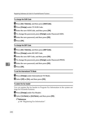 Page 240Registering Addresses and Users for Facsimile/Scanner Functions
230
7
To change the SUB Code
APress [Adv. Features], and then press [SUB Code].
BPress [Change] under TX SUB Code.
CEnter the new SUB Code, and then press [OK].
DTo change the password, press [Change] under Password (SID).
EEnter the new password, and then press [OK].
FPress [OK].
To change the SEP Code
APress [Adv. Features], and then press [SEP Code].
BPress [Change] under RX SEP Code.
CEnter the new SEP Code, and then press [OK].
DTo...