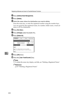 Page 242Registering Addresses and Users for Facsimile/Scanner Functions
232
7
CPress [Address Book Management].
DPress [Delete].
ESelect the name whose fax destination you want to delete.
Press the name key, or enter the registered number using the number keys.
You can search by the registered name, fax number, folder name, e-mail ad-
dress, or IP-Fax destination.
FPress [Fax Dest.].
GPress [Change] under Facsimile No..
HPress [Delete All].
IPress [OK] twice.
JPress the {User Tools/Counter} key.
Note
❒To delete...