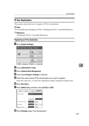 Page 243Fax Destination
233
7
IP-Fax Destination
This section describes how to register a IP-Fax destination.
Note
❒For details about sending an IP-Fax, Sending by IP-Fax, Facsimile Reference.
Reference
Sending by IP-Fax, Facsimile Reference
Registering an IP-Fax Destination
APress [System Settings].
BPress [Administrator Tools].
CPress [Address Book Management].
DCheck that [Program / Change] is selected.
ESelect the name whose IP-Fax destination you want to register.
Press the name key, or enter the registered...
