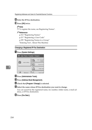 Page 244Registering Addresses and Users for Facsimile/Scanner Functions
234
7
IEnter the IP-Fax destination.
JPress [OK] twice.
Note
❒To register the name, see Registering Names.
Reference
p.212 “Registering Names”
p.217 “Registering a User Code”
p.259 “Registering Names to a Group”
Entering Text, About This Machine
Changing a Registered IP-Fax Destination
APress [System Settings].
BPress [Administrator Tools].
CPress [Address Book Management].
DCheck that [Program / Change] is selected.
ESelect the name whose...