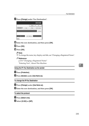 Page 245Fax Destination
235
7
GPress [Change] under Fax Destination.
HEnter the new destination, and then press [OK].
IPress [OK].
JPress [OK].
Note
❒To change the name, key display and title, see Changing a Registered Name.
Reference
p.214 “Changing a Registered Name”
Entering Text, About This Machine
Using the IP–Fax Destination as the sender
APress [Protection].
BPress [Sender] under [Use Name as].
To change the IP-Fax Destination
APress [Change] under [Use Name as].
BEnter the new destination, and then press...