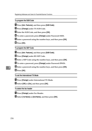 Page 246Registering Addresses and Users for Facsimile/Scanner Functions
236
7
To program the SUB Code
APress [Adv. Features], and then press [SUB Code].
BPress [Change] under TX SUB Code.
CEnter the SUB Code, and then press [OK].
DTo enter a password, press [Change] under Password (SID).
EEnter a password using the number keys, and then press [OK].
FPress [OK].
To program the SEP Code
APress [Adv. Features], and then press [SUB Code].
BPress [Change] under RX SEP Code.
CEnter a SEP Code using the number keys,...