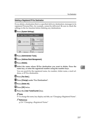 Page 247Fax Destination
237
7
Deleting a Registered IP-Fax Destination
If you delete a destination that is a specified delivery destination, messages to its
registered Personal Box, for example, cannot be delivered. Be sure to check the
settings in the fax function before deleting any destinations.
APress [System Settings].
BPress [Administrator Tools].
CPress [Address Book Management].
DPress [Delete].
ESelect the name whose IP-Fax destination you want to delete. Press the
name key, or enter the registered...