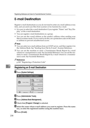 Page 248Registering Addresses and Users for Facsimile/Scanner Functions
238
7E-mail Destination
Register e-mail destinations so you do not need to enter an e-mail address every
time, and can send scan files from scanner or fax function by e-mail.
 It is easy to select the e-mail destination if you register Name and Key Dis-
play as the e-mail destination.
 You can register e-mail destinations as a group.
 You can use the e-mail address as the senders address when sending scan
f i l e s  i n  s c a n n e r  m...