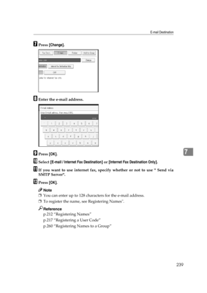 Page 249E-mail Destination
239
7
GPress [Change].
HEnter the e-mail address.
IPress [OK].
JSelect [E-mail / Internet Fax Destination] or [Internet Fax Destination Only].
KIf you want to use internet fax, specify whether or not to use  Send via
SMTP Server.
LPress [OK].
Note
❒You can enter up to 128 characters for the e-mail address.
❒To register the name, see Registering Names.
Reference
p.212 “Registering Names”
p.217 “Registering a User Code”
p.260 “Registering Names to a Group” 