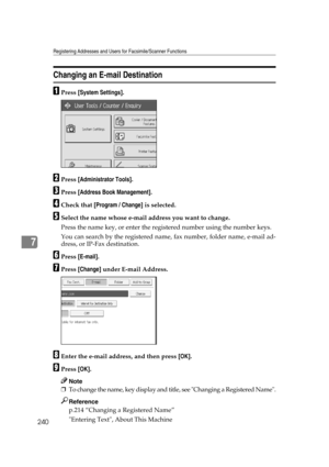 Page 250Registering Addresses and Users for Facsimile/Scanner Functions
240
7
Changing an E-mail Destination
APress [System Settings].
BPress [Administrator Tools].
CPress [Address Book Management].
DCheck that [Program / Change] is selected.
ESelect the name whose e-mail address you want to change.
Press the name key, or enter the registered number using the number keys.
You can search by the registered name, fax number, folder name, e-mail ad-
dress, or IP-Fax destination.
FPress [E-mail].
GPress [Change]...