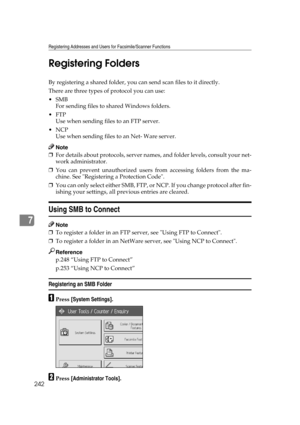 Page 252Registering Addresses and Users for Facsimile/Scanner Functions
242
7Registering Folders
By registering a shared folder, you can send scan files to it directly.
There are three types of protocol you can use:
SMB
For sending files to shared Windows folders.
FTP
Use when sending files to an FTP server.
NCP
Use when sending files to an Net- Ware server.
Note
❒For details about protocols, server names, and folder levels, consult your net-
work administrator.
❒You can prevent unauthorized users from...