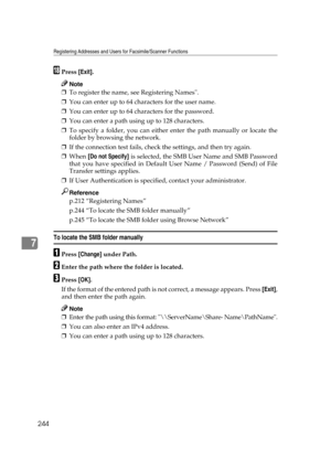 Page 254Registering Addresses and Users for Facsimile/Scanner Functions
244
7
RPress [Exit].
Note
❒To register the name, see Registering Names.
❒You can enter up to 64 characters for the user name.
❒You can enter up to 64 characters for the password.
❒You can enter a path using up to 128 characters.
❒To specify a folder, you can either enter the path manually or locate the
folder by browsing the network.
❒If the connection test fails, check the settings, and then try again.
❒When [Do not Specify] is selected,...