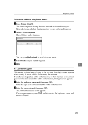 Page 255Registering Folders
245
7
To locate the SMB folder using Browse Network
APress [Browse Network].
The client computers sharing the same network as the machine appear.
Network display only lists client computers you are authorized to access.
BSelect a client computer.
Shared folders under it appear.
You can press [Up One Level] to switch between levels.
CSelect the folder you want to register.
D[OK].
If a Login Screen Appears
This section explains how to log on to the machine if the login screen appears...