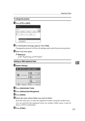 Page 257Registering Folders
247
7
To change the protocol
APress [FTP] or [NCP].
BA confirmation message appears. Press [Yes].
Changing the protocol will clear all settings made under the previous protocol.
CEnter each item again.
Reference
p.248 “Registering an FTP Folder”
Deleting an SMB registered folder
A[System Settings].
BPress [Administrator Tools].
CPress [Address Book Management].
DPress [Delete].
ESelect the name whose folder you want to delete.
Press the name key, or enter the registered number using...