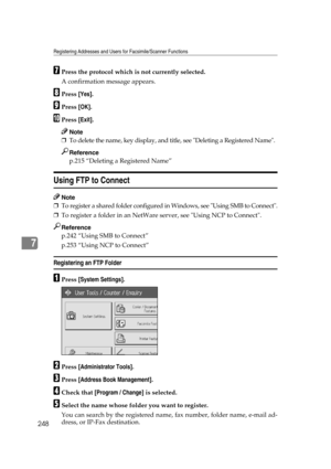 Page 258Registering Addresses and Users for Facsimile/Scanner Functions
248
7
GPress the protocol which is not currently selected.
A confirmation message appears.
HPress [Yes].
IPress [OK].
JPress [Exit].
Note
❒To delete the name, key display, and title, see Deleting a Registered Name.
Reference
p.215 “Deleting a Registered Name”
Using FTP to Connect
Note
❒To register a shared folder configured in Windows, see Using SMB to Connect.
❒To register a folder in an NetWare server, see Using NCP to Connect.
Reference...