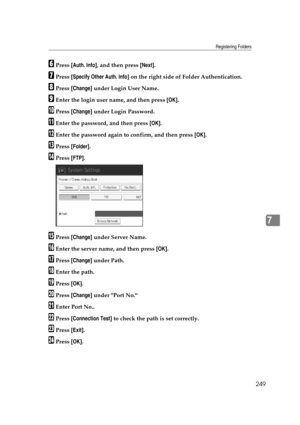 Page 259Registering Folders
249
7
FPress [Auth. Info], and then press [Next].
GPress [Specify Other Auth. Info] on the right side of Folder Authentication.
HPress [Change] under Login User Name.
IEnter the login user name, and then press [OK].
JPress [Change] under Login Password.
KEnter the password, and then press [OK].
LEnter the password again to confirm, and then press [OK].
MPress [Folder].
NPress [FTP].
OPress [Change] under Server Name.
PEnter the server name, and then press [OK].
QPress [Change] under...