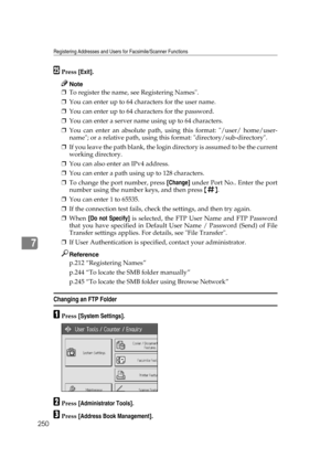 Page 260Registering Addresses and Users for Facsimile/Scanner Functions
250
7
YPress [Exit].
Note
❒To register the name, see Registering Names.
❒You can enter up to 64 characters for the user name.
❒You can enter up to 64 characters for the password.
❒You can enter a server name using up to 64 characters.
❒You can enter an absolute path, using this format: /user/ home/user-
name; or a relative path, using this format: directory/sub-directory.
❒If you leave the path blank, the login directory is assumed to be the...
