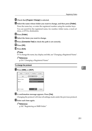 Page 261Registering Folders
251
7
DCheck that [Program / Change] is selected.
ESelect the name whose folder you want to change, and then press [Folder].
Press the name key, or enter the registered number using the number keys.
You can search by the registered name, fax number, folder name, e-mail ad-
dress, or IP-Fax destination.
FPress [Folder].
GSelect the items you want to change.
HPress [Connection Test] to check the path is set correctly.
IPress [OK].
JPress [Exit].
Note
❒To change the name, key display and...