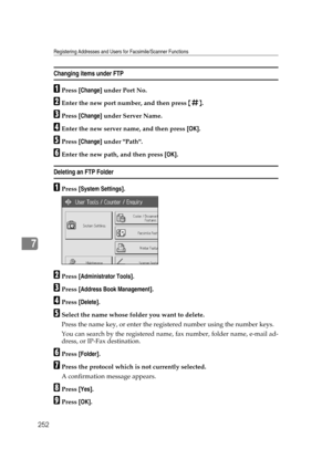 Page 262Registering Addresses and Users for Facsimile/Scanner Functions
252
7
Changing items under FTP
APress [Change] under Port No.
BEnter the new port number, and then press {q}.
CPress [Change] under Server Name.
DEnter the new server name, and then press [OK].
EPress [Change] under Path.
FEnter the new path, and then press [OK].
Deleting an FTP Folder
APress [System Settings].
BPress [Administrator Tools].
CPress [Address Book Management].
DPress [Delete].
ESelect the name whose folder you want to delete....