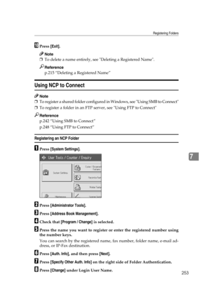 Page 263Registering Folders
253
7
JPress [Exit].
Note
❒To delete a name entirely, see Deleting a Registered Name.
Reference
p.215 “Deleting a Registered Name”
Using NCP to Connect
Note
❒To register a shared folder configured in Windows, see Using SMB to Connect
❒To register a folder in an FTP server, see Using FTP to Connect
Reference
p.242 “Using SMB to Connect”
p.248 “Using FTP to Connect”
Registering an NCP Folder
APress [System Settings].
BPress [Administrator Tools].
CPress [Address Book Management].
DCheck...