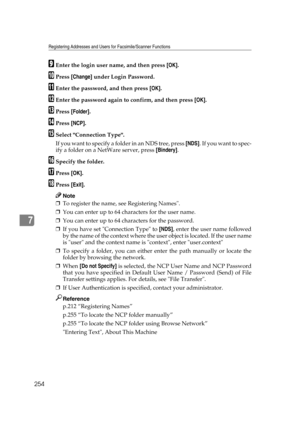 Page 264Registering Addresses and Users for Facsimile/Scanner Functions
254
7
IEnter the login user name, and then press [OK].
JPress [Change] under Login Password.
KEnter the password, and then press [OK].
LEnter the password again to confirm, and then press [OK].
MPress [Folder].
NPress [NCP].
OSelect Connection Type.
If you want to specify a folder in an NDS tree, press [NDS].  I f  y o u  w a n t  t o  s p e c -
ify a folder on a NetWare server, press [Bindery].
PSpecify the folder.
QPress [OK].
RPress...