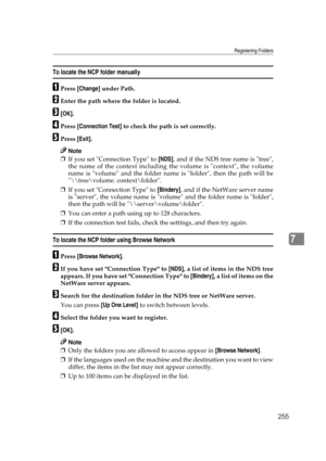 Page 265Registering Folders
255
7
To locate the NCP folder manually
APress [Change] under Path.
BEnter the path where the folder is located.
C[OK].
DPress [Connection Test] to check the path is set correctly.
EPress [Exit].
Note
❒If you set Connection Type to [NDS], and if the NDS tree name is tree,
the name of the context including the volume is context, the volume
name is volume and the folder name is folder, then the path will be
\	ree\volume. context\folder.
❒If you set Connection Type to [Bindery], and if...