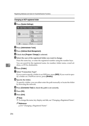 Page 266Registering Addresses and Users for Facsimile/Scanner Functions
256
7
Changing an NCP registered folder
APress [System Settings].
BPress [Administrator Tools].
CPress [Address Book Management].
DCheck that [Program / Change] is selected.
ESelect the user of the registered folder you want to change.
Press the name key, or enter the registered number using the number keys.
You can search by the registered name, fax number, folder name, e-mail ad-
dress, or IP-Fax destination.
FPress [Folder].
GSelect...