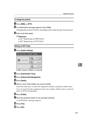 Page 267Registering Folders
257
7
To change the protocol
APress [SMB], or [FTP].
BA confirmation message appears. Press [Yes].
Changing the protocol will clear all settings made under the previous protocol.
CEnter each item again.
Reference
p.242 “Registering an SMB Folder”
p.248 “Registering an FTP Folder”
Deleting an NCP Folder
APress [System Settings].
BPress [Administrator Tools].
CPress [Address Book Management].
DPress [Delete].
ESelect a user of the folder you want to delete.
Press the name key, or enter...