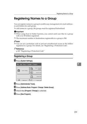 Page 269Registering Names to a Group
259
7 Registering Names to a Group
You can register names to a group to enable easy management of e-mail address-
es and folders for each group.
To add names to a group, the groups must be registered beforehand.
Important
❒When using Scan to Folder function, you cannot send scan files to a group
with over 50 folders registered.
❒The maximum number of destinations registerable to a group is 500.
Note
❒You can set a protection code to prevent unauthorized access to the folders...