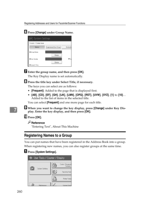 Page 270Registering Addresses and Users for Facsimile/Scanner Functions
260
7
FPress [Change] under Group Name.
GEnter the group name, and then press [OK].
The Key Display name is set automatically.
HPress the title key under Select Title, if necessary.
The keys you can select are as follows:
[Frequent]: Added to the page that is displayed first.
[AB], [CD], [EF], [GH], [IJK], [LMN], [OPQ], [RST], [UVW], [XYZ], [1] to [10]…
Added to the list of items in the selected title.
You can select [Frequent] and one...