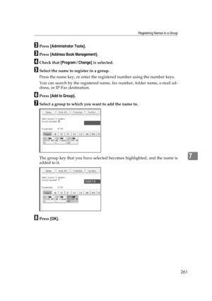 Page 271Registering Names to a Group
261
7
BPress [Administrator Tools].
CPress [Address Book Management].
DCheck that [Program / Change] is selected.
ESelect the name to register in a group.
Press the name key, or enter the registered number using the number keys.
You can search by the registered name, fax number, folder name, e-mail ad-
dress, or IP-Fax destination.
FPress [Add to Group].
GSelect a group to which you want to add the name to.
The group key that you have selected becomes highlighted, and the...