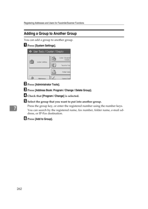 Page 272Registering Addresses and Users for Facsimile/Scanner Functions
262
7
Adding a Group to Another Group
You can add a group to another group.
APress [System Settings].
BPress [Administrator Tools].
CPress [Address Book: Program / Change / Delete Group].
DCheck that [Program / Change] is selected.
ESelect the group that you want to put into another group.
Press the group key, or enter the registered number using the number keys.
You can search by the registered name, fax number, folder name, e-mail ad-...