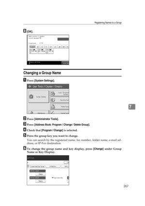 Page 277Registering Names to a Group
267
7
H[OK].
Changing a Group Name
APress [System Settings].
BPress [Administrator Tools].
CPress [Address Book: Program / Change / Delete Group].
DCheck that [Program / Change] is selected.
EPress the group key you want to change.
You can search by the registered name, fax number, folder name, e-mail ad-
dress, or IP-Fax destination.
FTo change the group name and key display, press [Change] under Group
Name or Key Display. 