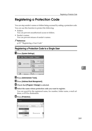 Page 279Registering a Protection Code
269
7 Registering a Protection Code
You can stop senders names or folders being accessed by setting a protection code.
You can use this function to protect the following:
Folders
You can prevent unauthorized access to folders.
Senders names
You can prevent misuse of senders names.
Reference
p.217 “Registering a User Code”
Registering a Protection Code to a Single User
APress [System Settings].
BPress [Administrator Tools].
CPress [Address Book Management].
DCheck that...