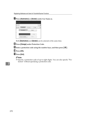 Page 280Registering Addresses and Users for Facsimile/Scanner Functions
270
7
GPress [Destination] or [Sender] under Use Name as.
Both [Destination] and [Sender] can be selected at the same time.
HPress [Change] under Protection Code.
IEnter a protection code using the number keys, and then press {q}.
JPress [OK].
KPress [Exit].
Note
❒Specify a protection code of up to eight digits. You can also specify Pro-
tection without specifying a protection code. 