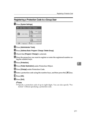 Page 281Registering a Protection Code
271
7
Registering a Protection Code to a Group User
APress [System Settings].
BPress [Administrator Tools].
CPress [Address Book: Program / Change / Delete Group].
DCheck that [Program / Change] is selected.
EPress the group key you want to register or enter the registered number us-
ing the number keys.
FPress [Protection].
GPress [Folder Destination] under Protection Object.
HPress [Change] under Protection Code.
IEnter a protection code using the number keys, and then...