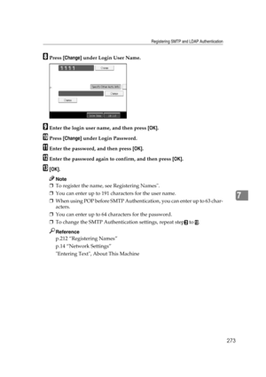 Page 283Registering SMTP and LDAP Authentication
273
7
HPress [Change] under Login User Name.
IEnter the login user name, and then press [OK].
JPress [Change] under Login Password.
KEnter the password, and then press [OK].
LEnter the password again to confirm, and then press [OK].
M[OK].
Note
❒To register the name, see Registering Names.
❒You can enter up to 191 characters for the user name.
❒When using POP before SMTP Authentication, you can enter up to 63 char-
acters.
❒You can enter up to 64 characters for...