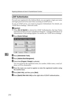 Page 284Registering Addresses and Users for Facsimile/Scanner Functions
274
7
LDAP Authentication
For each user registered in the Address Book, you can register a login user name
and login password to be used when accessing an LDAP server.
To use an LDAP server, you need to program it beforehand. For details, see
LDAP Server Settings, Network Guide.
Important
❒When [Do not Specify] is selected for LDAP Authentication, the User Name
and Password that you have specified in Program / Change LDAP Server of...