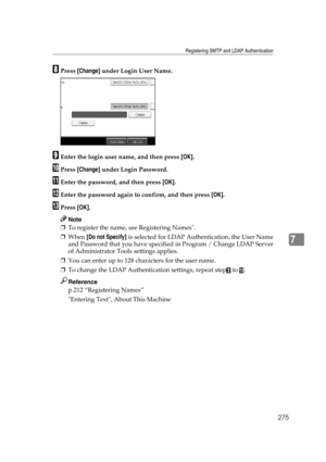 Page 285Registering SMTP and LDAP Authentication
275
7
HPress [Change] under Login User Name.
IEnter the login user name, and then press [OK].
JPress [Change] under Login Password.
KEnter the password, and then press [OK].
LEnter the password again to confirm, and then press [OK].
MPress [OK].
Note
❒To register the name, see Registering Names.
❒When [Do not Specify] is selected for LDAP Authentication, the User Name
and Password that you have specified in Program / Change LDAP Server
of Administrator Tools...