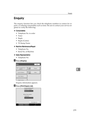 Page 289Enquiry
279
8 Enquiry
The enquiry function lets you check the telephone numbers to contact for re-
pairs, or ordering consumables such as toner. Be sure to contact your service en-
gineer to verify the following:
❖Consumables
 Telephone No. to order
Toner
Staple
 Staple (Centre)
TX Stamp Name
❖Machine Maintenance/Repair
 Telephone No.
 Serial No. of Machine
❖Sales Representative
 Telephone No.
APress [Enquiry].
Enquiry information appears.
BPress [Print Enquiry List]. 