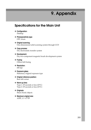 Page 293283
9. Appendix
Specifications for the Main Unit
❖Configuration:
Desktop
❖Photosensitivity type:
OPC drum
❖Original scanning:
One-dimensional solid scanning system through CCD
❖Copy process:
Dry electrostatic transfer system
❖Development:
Dry two-component magnetic brush development system
❖Fusing:
Oilless belt fusing
❖Resolution:
600 dpi
❖Exposure glass:
Stationary original exposure type
❖Original reference position:
Rear left corner
❖Warm-up time:
Type 1: 25 seconds or less (23°C)
Type 2: 29 seconds or...