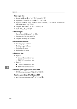 Page 294Appendix
284
9
❖Copy paper size:
Trays: A3L-A5K, 11×17L-71/4×101/2L
Bypass:A3L-A6L, 11×17L-7
1/4×101/2L
 Bypass (custom size): Vertical: 90.0-305.0mm, 3.55-12.00 Horizontal:
148.0-600.0mm, 5.83-23.62
Duplex: A3L-A5K, 11×17L-10
1/2L
LCT: A4K, 8
1/2×11K
❖Paper weight:
 Paper Tray: 60-216g/m2, 16-57lb.
 Bypass: 60-253g/m
2, 16-67lb.
 Duplex: 64-169g/m
2, 17-45lb.
❖Non-reproduction area:
 Leading edge: 5±1mm
 Trailing edge: 2±1mm
 Left edge: 2±1mm
 Right edge: 2±1mm
❖First copy time:
Type 1:
...