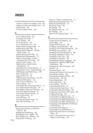 Page 324314
INDEX
1 Sided to 2 Sided Auto Margin: TtoB,   100
1 Sided to 2 Sided Auto Margin: TtoT,   100
2 Sided Print
,   130
4 Colour Graphic Mode
,   190
A
About Address Book,   207
Accessing User Tools
,   3
A.C.S. Priority
,   120
A.C.S. Sensitivity
,   120
A.C.S. Sensitivity Level
,   203
Address Book: Change Order
,   76
Address Book: Edit Title
,   76
Address Book: Program / Change / 
Delete Group
,   76
Address Book: Switch Title
,   76
Address Book Management
,   76
Adjust Colour Image / Copier /...