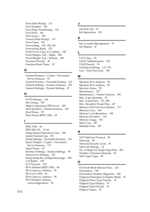 Page 326316
Font (Date Stamp),   111
Font Number
,   196
Font (Page Numbering)
,   114
Font Pitch
,   196
Font Source
,   196
Format (Date Stamp)
,   111
Form Lines
,   196
Forwarding
,   130, 150, 163
Forwarding Mark
,   153
Front Cover Copy in Combine
,   100
Front Margin: Left / Right
,   100
Front Margin: Top / Bottom
,   100
Function Priority
,   47
Function Reset Timer
,   47
G
General Features / Copier / Document 
Server Features
,   91
General Features / Facsimile Features,   123
General Settings /...