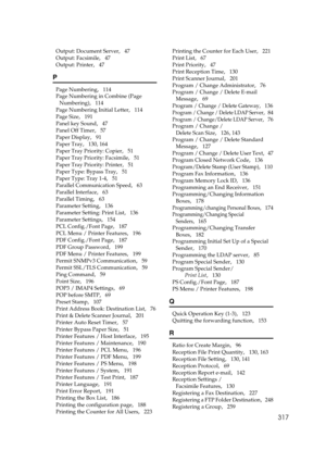 Page 327317
Output: Document Server,   47
Output: Facsimile
,   47
Output: Printer
,   47
P
Page Numbering,   114
Page Numbering in Combine (Page 
Numbering)
,   114
Page Numbering Initial Letter
,   114
Page Size
,   191
Panel key Sound
,   47
Panel Off Timer
,   57
Paper Display
,   91
Paper Tray
,   130, 164
Paper Tray Priority: Copier
,   51
Paper Tray Priority: Facsimile
,   51
Paper Tray Priority: Printer
,   51
Paper Type: Bypass Tray
,   51
Paper Type: Tray 1-4
,   51
Parallel Communication Speed
,   63...