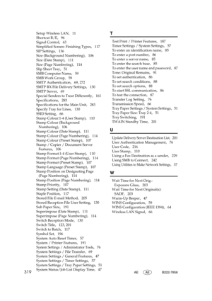 Page 329319AE AE B222-7858
Setup Wireless LAN,   11
Shortcut R/E
,   96
Signal Control
,   63
Simplified Screen: Finishing Types
,   117
SIP Settings
,   136
Size (Background Numbering)
,   106
Size (Date Stamp)
,   111
Size (Page Numbering)
,   114
Slip Sheet Tray
,   51
SMB Computer Name
,   59
SMB Work Group
,   59
SMTP Authentication
,   69, 272
SMTP RX File Delivery Settings
,   130
SMTP Server
,   69
Special Senders to Treat Differently
,   161
Specifications
,   283
Specifications for the Main Unit
,...
