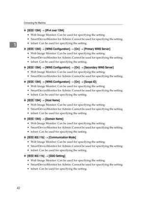 Page 52Connecting the Machine
42
1
❖[IEEE 1394] → [IPv4 over 1394]
 Web Image Monitor: Can be used for specifying the setting.
 SmartDeviceMonitor for Admin: Cannot be used for specifying the setting.
 telnet: Can be used for specifying the setting.
❖[IEEE 1394] → [WINS Configuration] → [On] → [Primary WINS Server]
 Web Image Monitor: Can be used for specifying the setting.
 SmartDeviceMonitor for Admin: Cannot be used for specifying the setting.
 telnet: Can be used for specifying the setting.
❖[IEEE...