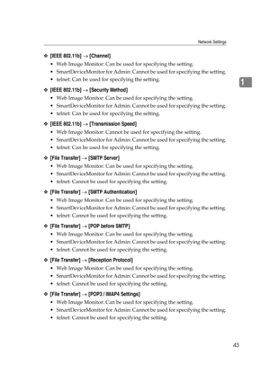 Page 53Network Settings
43
1
❖[IEEE 802.11b] → [Channel]
 Web Image Monitor: Can be used for specifying the setting.
 SmartDeviceMonitor for Admin: Cannot be used for specifying the setting.
 telnet: Can be used for specifying the setting.
❖[IEEE 802.11b] → [Security Method]
 Web Image Monitor: Can be used for specifying the setting.
 SmartDeviceMonitor for Admin: Cannot be used for specifying the setting.
 telnet: Can be used for specifying the setting.
❖[IEEE 802.11b] → [Transmission Speed]
 Web Image...