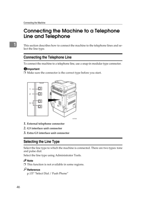 Page 56Connecting the Machine
46
1Connecting the Machine to a Telephone 
Line and TelephoneThis section describes how to connect the machine to the telephone lines and se-
lect the line type.
Connecting the Telephone Line
To connect the machine to a telephone line, use a snap-in modular type connector.
Important
❒Make sure the connector is the correct type before you start.
1.External telephone connector
2.G3 interface unit connector
3.Extra G3 interface unit connector
Selecting the Line Type
Select the line...