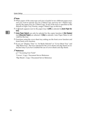 Page 66System Settings
56
2
Note
❒When paper of the same type and size is loaded in two different paper trays
and you want to specify tray for 2 Sided Copy and tray for 1 Sided Copy,
specify the upper tray for 2 Sided Copy. If one of the trays is specified as the
default in Paper Tray Priority, assign 2 Sided Copy to that tray.
❒A   mark appears next to the paper tray if [Off] is selected in [Auto Paper Se-
lect].
❒[Auto Paper Select] can only be selected for the copier function if [No Display]
and [Recycled...