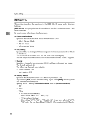 Page 76System Settings
66
2
IEEE 802.11b
This section describes the user tools in the IEEE 802.11b menu under Interface
Settings.
[IEEE 802.11b] is displayed when this machine is installed with the wireless LAN
interface board.
Be sure to make all settings simultaneously.
❖Communication Mode
Specifies the communication mode of the wireless LAN.
802.11 Ad-hoc Mode
 Ad-hoc Mode
 Infrastructure Mode
❖SSID Setting
Specifies SSID to distinguish the access point in infrastructure mode or 802.11
ad hoc mode.
The...