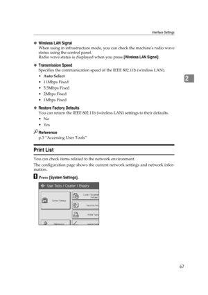 Page 77Interface Settings
67
2
❖Wireless LAN Signal
When using in infrastructure mode, you can check the machines radio wave
status using the control panel.
Radio wave status is displayed when you press [Wireless LAN Signal].
❖Transmission Speed
Specifies the communication speed of the IEEE 802.11b (wireless LAN).
Auto Select
 11Mbps Fixed
 5.5Mbps Fixed
2Mbps Fixed
1Mbps Fixed
❖Restore Factory Defaults
You can return the IEEE 802.11b (wireless LAN) settings to their defaults.
No
Yes
Reference
p.3...