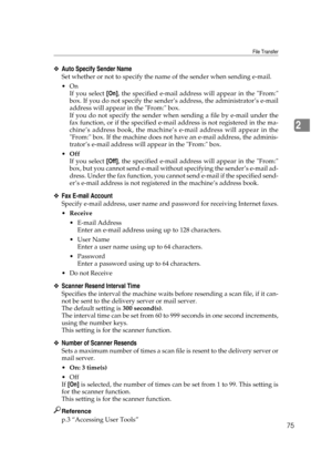Page 85File Transfer
75
2
❖Auto Specify Sender Name
Set whether or not to specify the name of the sender when sending e-mail.
On
If you select [On], the specified e-mail address will appear in the From:
box. If you do not specify the sender’s address, the administrator’s e-mail
address will appear in the From: box.
If you do not specify the sender when sending a file by e-mail under the
fax function, or if the specified e-mail address is not registered in the ma-
chine’s address book, the machine’s e-mail...